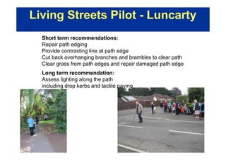 Living Streets Pilot - Luncarty
Short term recommendations:
Repair path edging
Provide contrasting line at path edge
Cut back overhanging branches and brambles to clear path
Clear grass from path edges and repair damaged path edge
Long term recommendation:
Assess lighting along the path
including drop kerbs and tactile paving
 