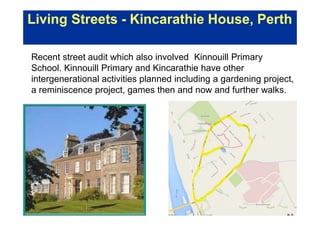 Living Streets - Kincarathie House, Perth
Recent street audit which also involved Kinnouill Primary
School. Kinnouill Primary and Kincarathie have other
intergenerational activities planned including a gardening project,
a reminiscence project, games then and now and further walks.
 