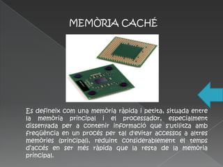 MEMÒRIA CACHÉ




Es defineix com una memòria ràpida i petita, situada entre
la memòria principal i el processador, especialment
dissenyada per a contenir informació que s'utilitza amb
freqüència en un procés per tal d'evitar accessos a altres
memòries (principal), reduint considerablement el temps
d’accés en ser més ràpida que la resta de la memòria
principal.
 