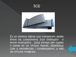 BUS




És un sistema digital que transfereix dades
entre els components d'un ordinador o
entre ordinadors . Està format per cables
o pistes en un circuit imprès, dispositius
com a resistències i condensadors, a més
de circuits integrats.
 