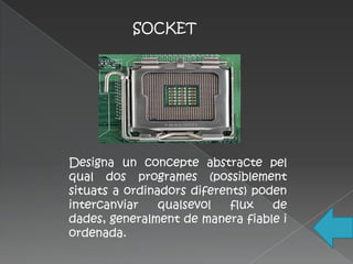 SOCKET




Designa un concepte abstracte pel
qual dos programes (possiblement
situats a ordinadors diferents) poden
intercanviar    qualsevol   flux   de
dades, generalment de manera fiable i
ordenada.
 
