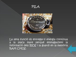 PILA




La seva funció és entregar-li energia contínua
a la placa mare perquè emmagatzemi la
informació dels BIOS i la guardi en la memòria
RAM CMOS.
 