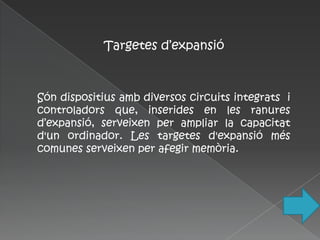 Targetes d’expansió



Són dispositius amb diversos circuits integrats i
controladors que, inserides en les ranures
d’expansió, serveixen per ampliar la capacitat
d'un ordinador. Les targetes d'expansió més
comunes serveixen per afegir memòria.
 