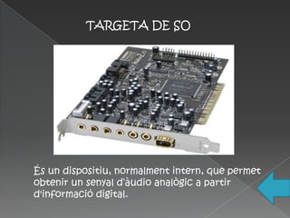 TARGETA DE SO




És un dispositiu, normalment intern, que permet
obtenir un senyal d‘àudio analògic a partir
d'informació digital.
 