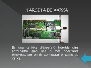 TARGETA DE XARXA




És una targeta d’expansió inserida dins
l'ordinador amb una o més obertures
externes, per on és connectat el cable de
xarxa.
 