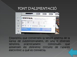 FONT D’ALIMENTACIÓ




Dispositiu que converteix la tensió alterna de la
xarxa de subministrament, en una o diverses
tensions, pràcticament         contínues, que
alimenten els diferents circuits de l’aparell
electrònic a què es connecta.
 