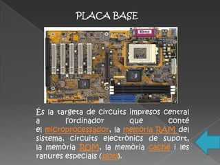 PLACA BASE




És la targeta de circuits impresos central
a       l‘ordinador        que      conté
el microprocessador, la memòria RAM del
sistema, circuits electrònics de suport,
la memòria ROM, la memòria caché i les
ranures especials (slots).
 