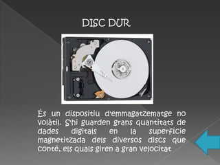 DISC DUR




És un dispositiu d'emmagatzematge no
volàtil. S'hi guarden grans quantitats de
dades      digitals  en    la    superfície
magnetitzada dels diversos discs que
conté, els quals giren a gran velocitat
 