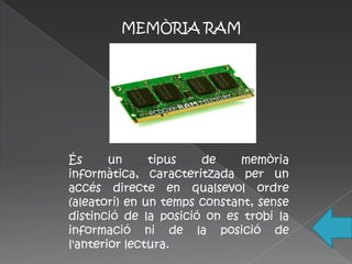 MEMÒRIA RAM




És      un     tipus   de     memòria
informàtica, caracteritzada per un
accés directe en qualsevol ordre
(aleatori) en un temps constant, sense
distinció de la posició on es trobi la
informació ni de la posició de
l'anterior lectura.
 