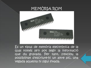 MEMÒRIA ROM




És un tipus de memòria electrònica de la
qual només se'n pot llegir la informació
que du gravada. Per tant, s'exclou la
possibilitat d'escriure-hi un altre pic, una
vegada aquesta hi sigui fixada.
 