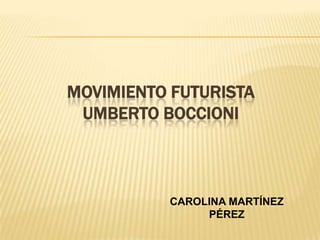 MOVIMIENTO FUTURISTA
 UMBERTO BOCCIONI



          CAROLINA MARTÍNEZ
               PÉREZ
 