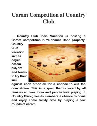 Carom Competition at Country 
Club 
Country Club India Vacation is hosting a 
Carom Competition in Yelahanka Road property. 
Country 
Club 
Vacation 
invites 
eager 
carom 
players 
and teams 
to try their 
luck 
against each other all for a chance to win the 
competition. This is a sport that is loved by all 
families all over India and people love playing it. 
Country Club gives its members a chance to come 
and enjoy some family time by playing a few 
rounds of carom. 
 