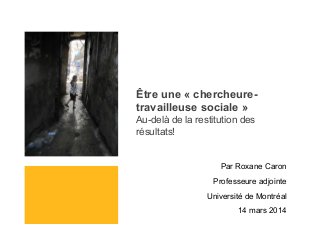 Être une « chercheure-
travailleuse sociale »
Au-delà de la restitution des
résultats!
Par Roxane Caron
Professeure adjointe
Université de Montréal
14 mars 2014
 