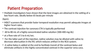 Patient Preparation
• Multiple investigators have shown that the best images are obtained in the setting of a
low heart rate, ideally below 65 beats per minute
(bpm).
• MDCT scanners that provide faster temporal resolution may permit adequate images at
higher heart rates.
• The contrast injection for coronary CTA is typically performed
• 60 to 80 mL of a highly concentrated iodine solution (300-400 mg/dL)
• at a flow rate of 5 to 6 mL/sec.
• For the latter part of the injection, iodine solution may be diluted with saline to
decrease attenuation in the RV, which reduces artifact in the RCA system.
• A saline bolus is added at the end to facilitate transit of the contrast bolus and
eliminate artifacts in the highly concentrated contrast in the superior vena cava.
 