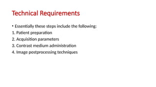 Technical Requirements
• Essentially these steps include the following:
1. Patient preparation
2. Acquisition parameters
3. Contrast medium administration
4. Image postprocessing techniques
 