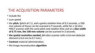 THE ACQUISITION PARAMETERS
• include the
• scan speed,
• the pitch, (pitch of 1.5, and a gantry rotation time of 0.5 seconds, a 100-
mm volume of tissue can be scanned in 9 seconds, while for a 16-slice
MSCT scanner with the same pitch and rotation time and at a slice width
of 0.75 mm, the 100-mm volume can be scanned in 3 seconds.
• the spatial resolution needed, (64-slice scanner with a 0.6-mm detector
element is 0.6 mm to 0.7 mm.)
• Contrast material administration,
• the image reconstruction algorithm
 
