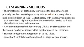 CT SCANNING METHODS
• The initial use of CT technology to evaluate the coronary arteries
primarily involved assessing coronary artery calcium and was gathered
used electron beam CT (EBCT), a technology with stationary components
that permitted a high-temporal-resolution solution needed to freeze
physiologic coronary artery motion.
• A minimum requirement for coronary CTA is a 64-slice scanner, and
there are a number of scanners that meet or exceed this threshold.
• Scanner configurations range from 64 to 320 slices,
• consist of 1- or 2-tube configurations (i.e., single or dual source),
 