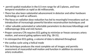 • permit spatial resolution in the 0.5-mm range for all 3 planes, and have
temporal resolution as rapid as 66 milliseconds.
• There has also been substantial advancement in detector and other hardware
technology as well as software.
• The focus on radiation dose reduction has led to meaningful innovations such as
introduction of increasingly powerful iterative reconstruction techniques and
• other valuable automated or selectable parameters to decrease kilovoltage and
milliamperage (kVp and mA) factors
• Proper coronary CTA requires ECG gating to minimize or freeze coronary artery
motion, and several gating options exist (Fig. 58-31).
• In retrospective ECG gating, a volume of data is obtained throughout
• the cardiac cycle using a helical mode
• This technique produces the most complete set of images and permits
assessment of myocardial wall motion and function in addition to coronary
artery evaluation.
 