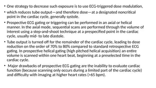 • One strategy to decrease such exposure is to use ECG-triggered dose modulation,
• which reduces tube output—and therefore dose—at a designated noncritical
point in the cardiac cycle, generally systole.
• Prospective ECG gating or triggering can be performed in an axial or helical
manner. In the axial mode, sequential scans are performed through the volume of
interest using a step-and-shoot technique at a prespecified point in the cardiac
cycle, usually mid- to late diastole.
• Tube output is turned off for the remainder of the cardiac cycle, leading to dose
reduction on the order of 70% to 80% compared to standard retrospective ECG
gating. In prospective helical gating (high pitched helical acquisition) an entire
volume is scanned within one heart beat, beginning at a preselected time in the
cardiac cycle.
• Major drawbacks of prospective ECG gating are the inability to evaluate cardiac
function (because scanning only occurs during a limited part of the cardiac cycle)
and difficulty with imaging at higher heart rates (>65 bpm).
 