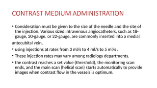 CONTRAST MEDIUM ADMINISTRATION
• Consideration must be given to the size of the needle and the site of
the injection. Various sized intravenous angiocatheters, such as 18-
gauge, 20-gauge, or 22-gauge, are commonly inserted into a medial
antecubital vein,
• using injections at rates from 3 ml/s to 4 ml/s to 5 ml/s .
• These injection rates may vary among radiology departments.
• the contrast reaches a set value (threshold), the monitoring scan
ends, and the main scan (helical scan) starts automatically to provide
images when contrast flow in the vessels is optimum.
 