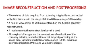 IMAGE RECONSTRUCTION AND POSTPROCESSING
• The volume of data acquired from scanning is typically reconstructed
with slice thickness in the range of 0.5 to 0.8 mm using a 50% overlap.
• A field of view of 200 to 250 mm centered on the heart is generally
reconstructed.
• A medium smooth reconstruction kernel is used
• Although axial images are the cornerstone of evaluation of the
coronary arteries, several options exist for postprocessing of the
image data, including multiplanar reformatted (MPR), maximum
intensity projection (MIP), and volumetric images.
 