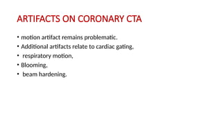 ARTIFACTS ON CORONARY CTA
• motion artifact remains problematic.
• Additional artifacts relate to cardiac gating,
• respiratory motion,
• Blooming,
• beam hardening.
 