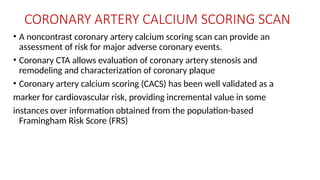CORONARY ARTERY CALCIUM SCORING SCAN
• A noncontrast coronary artery calcium scoring scan can provide an
assessment of risk for major adverse coronary events.
• Coronary CTA allows evaluation of coronary artery stenosis and
remodeling and characterization of coronary plaque
• Coronary artery calcium scoring (CACS) has been well validated as a
marker for cardiovascular risk, providing incremental value in some
instances over information obtained from the population-based
Framingham Risk Score (FRS)
 