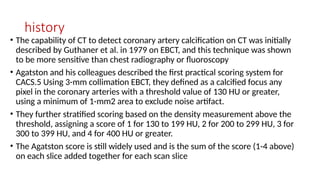 history
• The capability of CT to detect coronary artery calcification on CT was initially
described by Guthaner et al. in 1979 on EBCT, and this technique was shown
to be more sensitive than chest radiography or fluoroscopy
• Agatston and his colleagues described the first practical scoring system for
CACS.5 Using 3-mm collimation EBCT, they defined as a calcified focus any
pixel in the coronary arteries with a threshold value of 130 HU or greater,
using a minimum of 1-mm2 area to exclude noise artifact.
• They further stratified scoring based on the density measurement above the
threshold, assigning a score of 1 for 130 to 199 HU, 2 for 200 to 299 HU, 3 for
300 to 399 HU, and 4 for 400 HU or greater.
• The Agatston score is still widely used and is the sum of the score (1-4 above)
on each slice added together for each scan slice
 