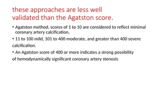 these approaches are less well
validated than the Agatston score.
• Agatston method, scores of 1 to 10 are considered to reflect minimal
coronary artery calcification,
• 11 to 100 mild, 101 to 400 moderate, and greater than 400 severe
calcification.
• An Agatston score of 400 or more indicates a strong possibility
of hemodynamically significant coronary artery stenosis
 