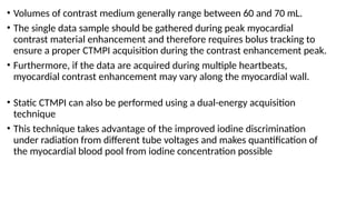 • Volumes of contrast medium generally range between 60 and 70 mL.
• The single data sample should be gathered during peak myocardial
contrast material enhancement and therefore requires bolus tracking to
ensure a proper CTMPI acquisition during the contrast enhancement peak.
• Furthermore, if the data are acquired during multiple heartbeats,
myocardial contrast enhancement may vary along the myocardial wall.
• Static CTMPI can also be performed using a dual-energy acquisition
technique
• This technique takes advantage of the improved iodine discrimination
under radiation from different tube voltages and makes quantification of
the myocardial blood pool from iodine concentration possible
 