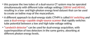 • this purpose the two tubes of a dual-source CT system may be operated
simultaneously with different tube voltage settings (100 kV and140 kV),
resulting in a low- and high-photon energy level dataset that can be used
to create an iodine map of the myocardium.
• A different approach to dual-energy static CTMPI is called kV switching and
uses a dual-energy–capable single-source scanner that rapidly switches
tube potential between a low and high tube voltage setting
• “sandwich detector” can be used for dual-energy acquisition, with
superimposition of two detectors in the same gantry, absorbing at
different photon energy levels.
 