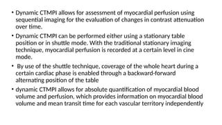 • Dynamic CTMPI allows for assessment of myocardial perfusion using
sequential imaging for the evaluation of changes in contrast attenuation
over time.
• Dynamic CTMPI can be performed either using a stationary table
position or in shuttle mode. With the traditional stationary imaging
technique, myocardial perfusion is recorded at a certain level in cine
mode.
• By use of the shuttle technique, coverage of the whole heart during a
certain cardiac phase is enabled through a backward-forward
alternating position of the table
• dynamic CTMPI allows for absolute quantification of myocardial blood
volume and perfusion, which provides information on myocardial blood
volume and mean transit time for each vascular territory independently
 