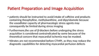 Patient Preparation and Image Acquisition
• patients should be instructed to avoid intake of caffeine and products
containing theophylline, methylxanthine, and dipyridamole because
the vasodilator capacity of pharmacologic stress agents may
consequently be limited during stress imaging
• Furthermore,the use of β-blockers before undergoing the stress
acquisition is considered contraindicated by some because of the
theoretical concern that myocardial ischemia may be masked.
• Nitrates are not recommended before CTMPI, as they may reduce the
diagnostic capabilities for detecting myocardial perfusion defects
 