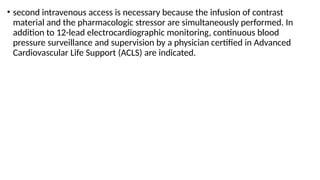 • second intravenous access is necessary because the infusion of contrast
material and the pharmacologic stressor are simultaneously performed. In
addition to 12-lead electrocardiographic monitoring, continuous blood
pressure surveillance and supervision by a physician certified in Advanced
Cardiovascular Life Support (ACLS) are indicated.
 