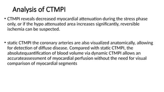 Analysis of CTMPI
• CTMPI reveals decreased myocardial attenuation during the stress phase
only, or if the hypo attenuated area increases significantly, reversible
ischemia can be suspected.
• static CTMPI the coronary arteries are also visualized anatomically, allowing
for detection of diffuse disease. Compared with static CTMPI, the
absolutequantification of blood volume via dynamic CTMPI allows an
accurateassessment of myocardial perfusion without the need for visual
comparison of myocardial segments
 