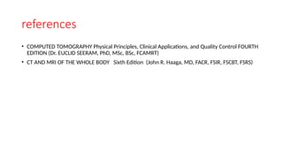 references
• COMPUTED TOMOGRAPHY Physical Principles, Clinical Applications, and Quality Control FOURTH
EDITION (Dr. EUCLID SEERAM, PhD, MSc, BSc, FCAMRT)
• CT AND MRI OF THE WHOLE BODY Sixth Edition (John R. Haaga, MD, FACR, FSIR, FSCBT, FSRS)
 