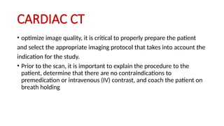CARDIAC CT
• optimize image quality, it is critical to properly prepare the patient
and select the appropriate imaging protocol that takes into account the
indication for the study.
• Prior to the scan, it is important to explain the procedure to the
patient, determine that there are no contraindications to
premedication or intravenous (IV) contrast, and coach the patient on
breath holding
 