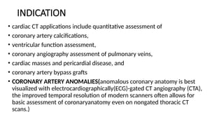 INDICATION
• cardiac CT applications include quantitative assessment of
• coronary artery calcifications,
• ventricular function assessment,
• coronary angiography assessment of pulmonary veins,
• cardiac masses and pericardial disease, and
• coronary artery bypass grafts
• CORONARY ARTERY ANOMALIES(anomalous coronary anatomy is best
visualized with electrocardiographically(ECG)-gated CT angiography (CTA),
the improved temporal resolution of modern scanners often allows for
basic assessment of coronaryanatomy even on nongated thoracic CT
scans.)
 