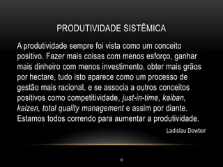 PRODUTIVIDADE SISTÊMICA
A produtividade sempre foi vista como um conceito
positivo. Fazer mais coisas com menos esforço, ganhar
mais dinheiro com menos investimento, obter mais grãos
por hectare, tudo isto aparece como um processo de
gestão mais racional, e se associa a outros conceitos
positivos como competitividade, just-in-time, kaiban,
kaizen, total quality management e assim por diante.
Estamos todos correndo para aumentar a produtividade.
Ladislau Dowbor
16
 