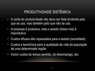 PRODUTIVIDADE SISTÊMICA
• A conta do produtividade não deve ser feita dividindo pelo
que se usa, mas também pelo que não se usa.
• A empresa é produtiva, mas o estado (todos nós) é
improdutivo
• Custos difusos são repassados para o estado (sociedade)
• Custos e benefícios para a qualidade de vida da população
de uma determinada região
• Incluir custos do tempo perdido, do desemprego, etc.
17
 