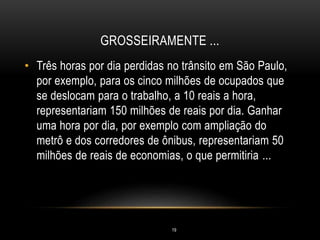 GROSSEIRAMENTE ...
• Três horas por dia perdidas no trânsito em São Paulo,
por exemplo, para os cinco milhões de ocupados que
se deslocam para o trabalho, a 10 reais a hora,
representariam 150 milhões de reais por dia. Ganhar
uma hora por dia, por exemplo com ampliação do
metrô e dos corredores de ônibus, representariam 50
milhões de reais de economias, o que permitiria ...
19
 