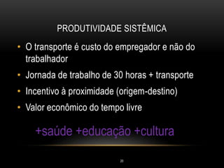 PRODUTIVIDADE SISTÊMICA
• O transporte é custo do empregador e não do
trabalhador
• Jornada de trabalho de 30 horas + transporte
• Incentivo à proximidade (origem-destino)
• Valor econômico do tempo livre
+saúde +educação +cultura
20
 