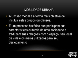 MOBILIDADE URBANA
• A Divisão modal é a forma mais objetiva de
instituir estes grupos ou classes.
• É um processo histórico que participam das
características culturais de uma sociedade e
traduzem suas relações com o espaço, seu local
de vida e os meios utilizados para seu
deslocamento
6
 