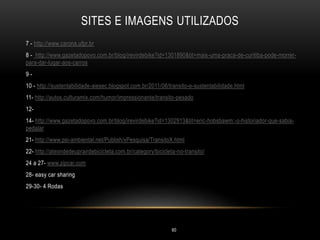 SITES E IMAGENS UTILIZADOS
7 - http://www.carona.ufpr.br
8 - http://www.gazetadopovo.com.br/blog/irevirdebike?id=1301890&tit=mais-uma-praca-de-curitiba-pode-morrer-
para-dar-lugar-aos-carros
9 -
10 - http://sustentabilidade-aiesec.blogspot.com.br/2011/06/transito-e-sustentabilidade.html
11- http://autos.culturamix.com/humor/impressionante/transito-pesado
12-
14- http://www.gazetadopovo.com.br/blog/irevirdebike?id=1302913&tit=eric-hobsbawm:-o-historiador-que-sabia-
pedalar
21- http://www.psi-ambiental.net/Publish/xPesquisa/TransitoX.html
22- http://ateondedeuprairdebicicleta.com.br/category/bicicleta-no-transito/
24 a 27- www.zipcar.com
28- easy car sharing
29-30- 4 Rodas
60
 