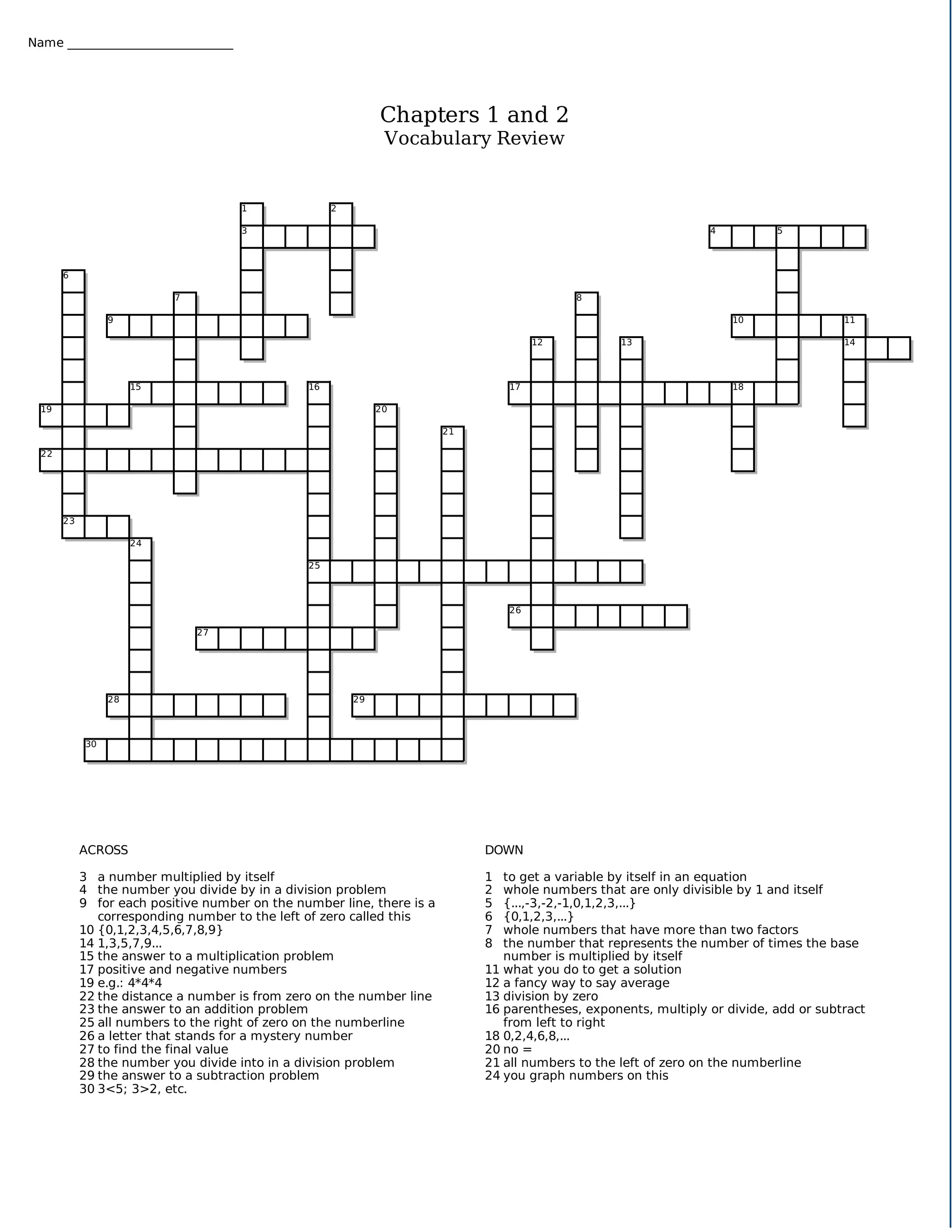 Name ___________________________




                                                              Chapters 1 and 2
                                                               Vocabulary Review


                                     1               2

                                     3                                                                           4          5




       6

                           7                                                               8

                 9                                                                                                   10                11

                                                                                      12           13                                  14




                      15                        16                               17                                  18

  19                                                          20

                                                                        21

  22




       23

                      24

                                                25



                                                                                 26

                               27




                 28                                      29




            30




            ACROSS                                                           DOWN

            3 a number multiplied by itself                                  1  to get a variable by itself in an equation
            4 the number you divide by in a division problem                 2  whole numbers that are only divisible by 1 and itself
            9 for each positive number on the number line, there is a        5  {...,-3,-2,-1,0,1,2,3,...}
               corresponding number to the left of zero called this          6  {0,1,2,3,...}
            10 {0,1,2,3,4,5,6,7,8,9}                                         7  whole numbers that have more than two factors
            14 1,3,5,7,9...                                                  8  the number that represents the number of times the base
            15 the answer to a multiplication problem                           number is multiplied by itself
            17 positive and negative numbers                                 11 what you do to get a solution
            19 e.g.: 4*4*4                                                   12 a fancy way to say average
            22 the distance a number is from zero on the number line         13 division by zero
            23 the answer to an addition problem                             16 parentheses, exponents, multiply or divide, add or subtract
            25 all numbers to the right of zero on the numberline               from left to right
            26 a letter that stands for a mystery number                     18 0,2,4,6,8,...
            27 to find the final value                                       20 no =
            28 the number you divide into in a division problem              21 all numbers to the left of zero on the numberline
            29 the answer to a subtraction problem                           24 you graph numbers on this
            30 3<5; 3>2, etc.
 