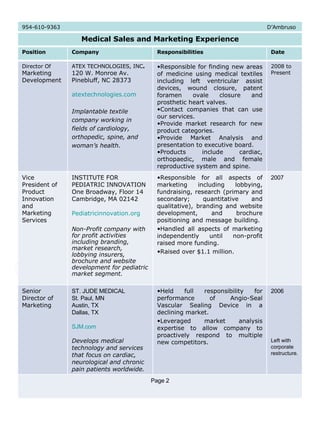 954-610-9363  D’Ambruso Medical Sales and Marketing Experience Position Company Responsibilities Date Director Of  Marketing Development ATEX TECHNOLOGIES, INC .   120 W. Monroe Av.  Pinebluff, NC 28373  atextechnologies.com Implantable textile company working in fields of cardiology, orthopedic, spine, and woman’s health. Responsible for finding new areas of medicine using medical textiles including left ventricular assist devices, wound closure, patent foramen ovale closure and prosthetic heart valves.  Contact companies that can use our services.  Provide market research for new product categories.  Provide Market Analysis and presentation to executive board.  Products include cardiac, orthopaedic, male and female reproductive system and spine. 2008 to Present Vice President of Product Innovation and Marketing Services INSTITUTE FOR PEDIATRIC INNOVATION  One Broadway, Floor 14 Cambridge, MA 02142 Pediatricinnovation.org Non-Profit company with for profit activities including branding, market research, lobbying insurers, brochure and website development for pediatric market segment. Responsible for all aspects of marketing including lobbying, fundraising, research (primary and secondary; quantitative and qualitative), branding and website development, and brochure positioning and message building.  Handled all aspects of marketing independently until non-profit raised more funding.  Raised over $1.1 million. 2007 Senior Director of Marketing ST. JUDE MEDICAL St. Paul, MN Austin, TX Dallas, TX SJM.com Develops medical technology and services that focus on cardiac, neurological and chronic pain patients worldwide.   Held full responsibility for performance of Angio-Seal Vascular Sealing Device in a declining market.  Leveraged market analysis expertise to allow company to proactively respond to multiple new competitors. 2006 Left with corporate restructure. Page 2 