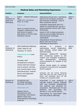 954-610-9363  D’Ambruso Medical Sales and Marketing Experience Position Company Responsibilities Date Vice President of Sales and Marketing SCION CARDIO-VASCULAR, INC. 14256 S.W. 119 Avenue Miami, FL 33186 Scioncv.com Start-up medical device company preparing for IPO with focus on sales / distribution of SciPro Filter Protection Device. Delivered clinical trial / marketing plans for all Company products and directed marketing / sale of filter protection device. Initiated relationship with Fox Hollow to coordinate the use of a distal protection device with Talon Silverhawk. Sold $7.4M in distal protection devices and provided training to interventional cardiology radiologists. Established Clinical Advisory Board with top US and international physicians. 2004 to 2006 Vice President of Marketing GMP WIRELESS MEDICAL 10601 State St #8 Tamarac, FL 33321 Lifesynccorp.com  (new  entity) Privately-held development company whose historical mission was to acquire, develop and commercialize novel pharmaceutical, medical device and diagnostic technologies. Worked in products in laparoscopy, cancer diagnostics, gene therapy, spinal repair and ophthalmology.  Released LifeSyncTM Wireless EKG monitoring system to the market and managed tradeshow, web development, marketing communications for release of the product.  Wrote clinical paper on wireless protocol 8.11b and g for successful launch support.  Company did not receive financing after first year and was unable to go public and ultimately spun off the company as a separate entity. 2004 to 2005 Director of Marketing DATASCOPE, INC. 14 Philips Parkway, Montvale, NJ 07645 Datascope.com Medical Device Manufacturer with monitoring, Intra-Aortic Balloon Pump and Interventional Cardiology products.   Launched 3 new products in vascular closure market. Assisted with new business development role seeking new products for acquisition.  Reviewed over 75 new products and purchased two devices in a six month period.  Forecasting for Vaso-Seal™ Elite and new product offerings. 2003 to 2004 Page 3 
