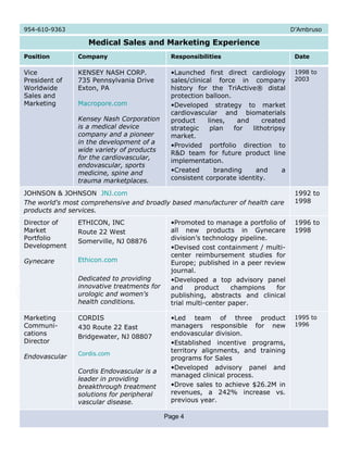 1996 to 1998 Promoted to manage a portfolio of all new products in Gynecare division’s technology pipeline.  Devised cost containment / multi-center reimbursement studies for Europe; published in a peer review journal. Developed a top advisory panel and product champions for publishing, abstracts and clinical trial multi-center paper. ETHICON, INC Route 22 West Somerville, NJ 08876 Ethicon.com Dedicated to providing innovative treatments for urologic and women's health conditions.   Director of Market Portfolio Development  Gynecare 1992 to 1998 JOHNSON & JOHNSON  JNJ.com The world's most comprehensive and broadly based manufacturer of health care products and services. 954-610-9363  D’Ambruso Medical Sales and Marketing Experience Position Company Responsibilities Date Vice President of Worldwide Sales and Marketing KENSEY NASH CORP. 735 Pennsylvania Drive Exton, PA Macropore.com Kensey Nash Corporation is a medical device company and a pioneer in the development of a wide variety of products for the cardiovascular, endovascular, sports medicine, spine and trauma marketplaces.  Launched first direct cardiology sales/clinical force in company history for the TriActive® distal protection balloon. Developed strategy to market cardiovascular and biomaterials product lines, and created strategic plan for lithotripsy market. Provided portfolio direction to R&D team for future product line implementation. Created branding and a consistent corporate identity.  1998 to 2003 Marketing Communi- cations Director Endovascular CORDIS 430 Route 22 East Bridgewater, NJ 08807 Cordis.com Cordis Endovascular is a leader in providing breakthrough treatment solutions for peripheral vascular disease. Led team of three product managers responsible for new endovascular division. Established incentive programs, territory alignments, and training programs for Sales Developed advisory panel and managed clinical process. Drove sales to achieve $26.2M in revenues, a 242% increase vs. previous year. 1995 to 1996 Page 4 