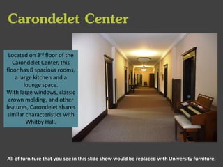 Carondelet Center
Located on 3rd floor of the
Carondelet Center, this
floor has 8 spacious rooms,
a large kitchen and a
lounge space.
With large windows, classic
crown molding, and other
features, Carondelet shares
similar characteristics with
Whitby Hall.

All of furniture that you see in this slide show would be replaced with University furniture.

 
