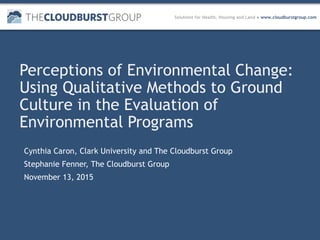Solutions for Health, Housing and Land ● www.cloudburstgroup.com
Perceptions of Environmental Change:
Using Qualitative Methods to Ground
Culture in the Evaluation of
Environmental Programs
Cynthia Caron, Clark University and The Cloudburst Group
Stephanie Fenner, The Cloudburst Group
November 13, 2015
 